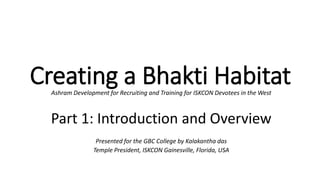 Creating a Bhakti HabitatAshram Development for Recruiting and Training for ISKCON Devotees in the West
Part 1: Introduction and Overview
Presented for the GBC College by Kalakantha das
Temple President, ISKCON Gainesville, Florida, USA
 