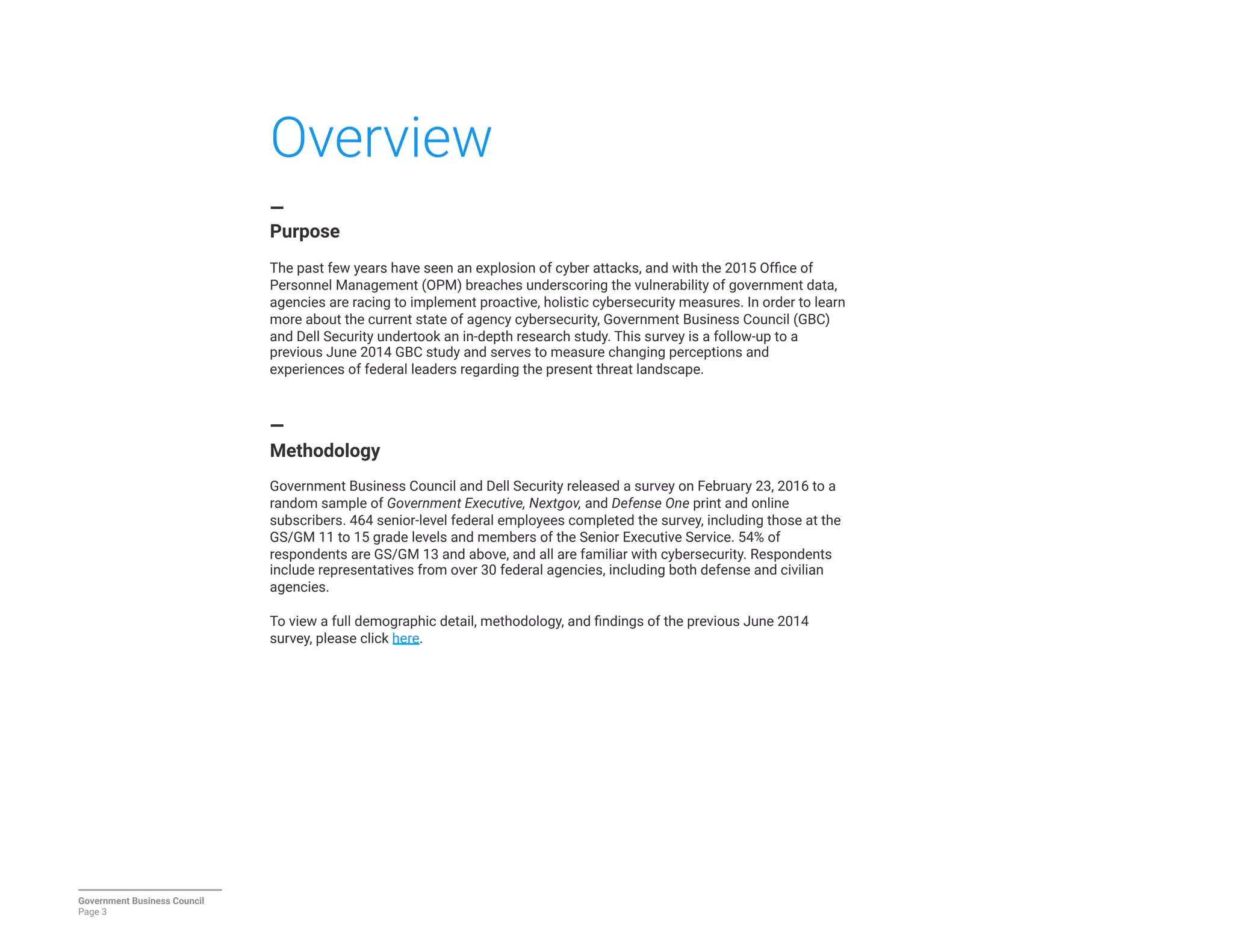 Overview
—
Purpose

The past few years have seen an explosion of cyber attacks, and with the 2015 Ofﬁce of
Personnel Management (OPM) breaches underscoring the vulnerability of government data,
agencies are racing to implement proactive, holistic cybersecurity measures. In order to learn
more about the current state of agency cybersecurity, Government Business Council (GBC)
and Dell Security undertook an in-depth research study. This survey is a follow-up to a
previous June 2014 GBC study and serves to measure changing perceptions and
experiences of federal leaders regarding the present threat landscape.


—
Methodology

Government Business Council and Dell Security released a survey on February 23, 2016 to a
random sample of Government Executive, Nextgov, and Defense One print and online
subscribers. 464 senior-level federal employees completed the survey, including those at the
GS/GM 11 to 15 grade levels and members of the Senior Executive Service. 54% of
respondents are GS/GM 13 and above, and all are familiar with cybersecurity. Respondents
include representatives from over 30 federal agencies, including both defense and civilian
agencies.

To view a full demographic detail, methodology, and ﬁndings of the previous June 2014
survey, please click here.



Government Business Council
Page 3
 