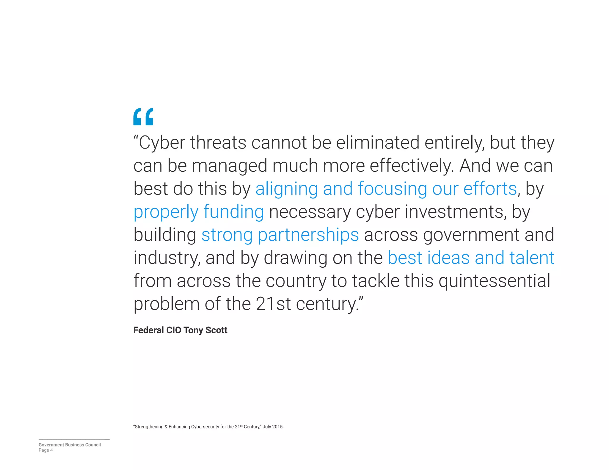 “Cyber threats cannot be eliminated entirely, but they
can be managed much more effectively. And we can
best do this by aligning and focusing our efforts, by
properly funding necessary cyber investments, by
building strong partnerships across government and
industry, and by drawing on the best ideas and talent
from across the country to tackle this quintessential
problem of the 21st century.” 
Federal CIO Tony Scott
“Strengthening & Enhancing Cybersecurity for the 21st Century,” July 2015.
Government Business Council
Page 4
 