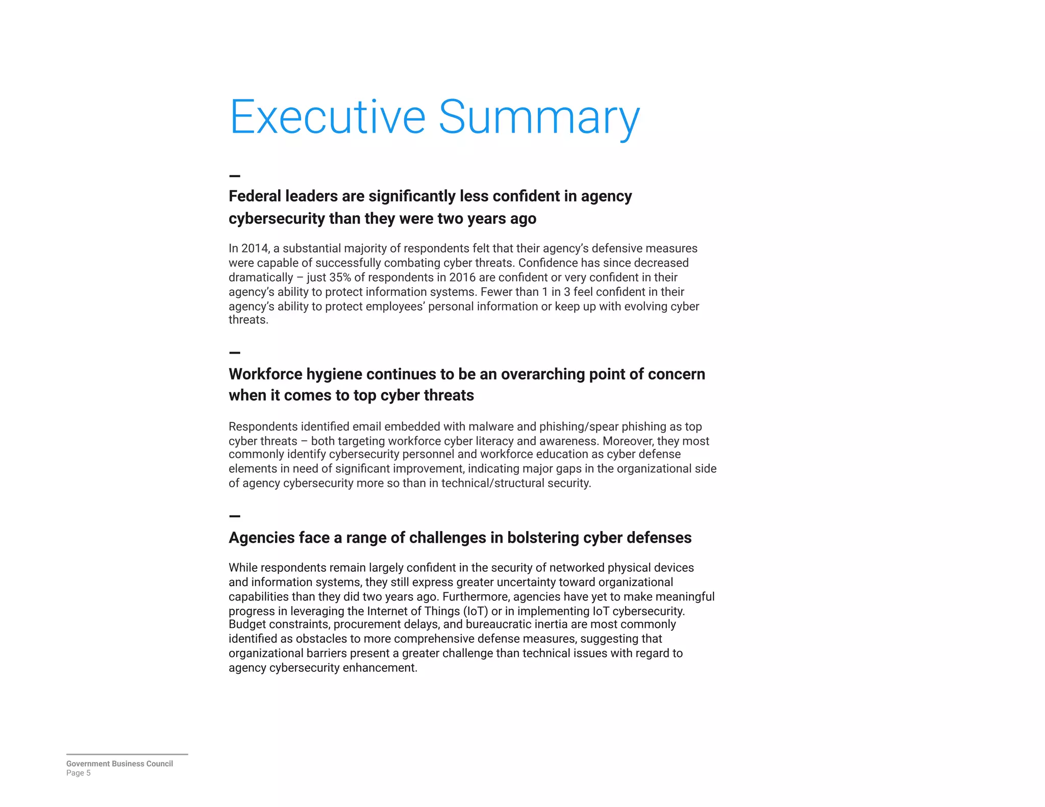 Executive Summary
—
Federal leaders are signiﬁcantly less conﬁdent in agency
cybersecurity than they were two years ago

In 2014, a substantial majority of respondents felt that their agency’s defensive measures
were capable of successfully combating cyber threats. Conﬁdence has since decreased
dramatically – just 35% of respondents in 2016 are conﬁdent or very conﬁdent in their
agency’s ability to protect information systems. Fewer than 1 in 3 feel conﬁdent in their
agency’s ability to protect employees’ personal information or keep up with evolving cyber
threats.

—
Workforce hygiene continues to be an overarching point of concern
when it comes to top cyber threats

Respondents identiﬁed email embedded with malware and phishing/spear phishing as top
cyber threats – both targeting workforce cyber literacy and awareness. Moreover, they most
commonly identify cybersecurity personnel and workforce education as cyber defense
elements in need of signiﬁcant improvement, indicating major gaps in the organizational side
of agency cybersecurity more so than in technical/structural security.

—
Agencies face a range of challenges in bolstering cyber defenses

While respondents remain largely conﬁdent in the security of networked physical devices
and information systems, they still express greater uncertainty toward organizational
capabilities than they did two years ago. Furthermore, agencies have yet to make meaningful
progress in leveraging the Internet of Things (IoT) or in implementing IoT cybersecurity.
Budget constraints, procurement delays, and bureaucratic inertia are most commonly
identiﬁed as obstacles to more comprehensive defense measures, suggesting that
organizational barriers present a greater challenge than technical issues with regard to
agency cybersecurity enhancement.
Government Business Council
Page 5
 