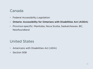 United States
21
•  Americans with Disabilities Act (ADA)
•  Section 508
Canada
•  Federal Accessibility Legislation
•  Ontario: Accessibility for Ontarians with Disabilities Act (AODA)
•  Province-speciﬁc: Manitoba, Nova Scotia, Saskatchewan, BC,
Newfoundland
 