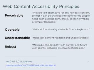 Web Content Accessibility Principles
24
Perceivable
“Provide text alternative for any non-text content,
so that it can be changed into other forms people
need, such as large print, braille, speech, symbols
or simpler language.”
Operable “Make all functionality available from a keyboard.”
Understandable “Make text content readable and understandable.”
Robust
“Maximize compatibility with current and future
user agents, including assistive technologies.”
-WCAG 2.0 Guidelines
https://www.w3.org/WAI/WCAG20/quickref/#qr-text-equiv-all
 