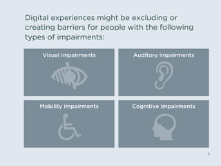 Digital experiences might be excluding or
creating barriers for people with the following
types of impairments:
6
Visual impairments Auditory impairments
Mobility impairments Cognitive impairments
 