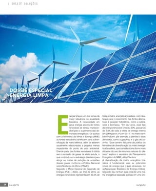 24 mar-abr/16 rev/gbc/br
DOSSIÊ SOLUÇÕES
E
nergia limpa é um dos temas de
maior relevância na atualidade
brasileira. A necessidade em
gerar energia através de fontes
renováveis se tornou imprescin-
dível para o suprimento das de-
mandas energéticas. De acordo
com o Ministério de Minas e Energia (MME)
as fontes renováveis contribuem para a diver-
sificação da matriz elétrica, além de estarem
usualmente relacionadas a projetos menos
impactantes do ponto de vista ambiental.
Grande parte das fontes renováveis é obtida
sem a emissão de gases de efeito estufa, o
que contribui com a estratégia brasileira para
atingir as metas de redução de emissões
desses gases, conforme a Política Nacional
sobre Mudança do Clima (PNMC).
Segundo o Plano Decenal de Expansão de
Energia (PDE – 2024), ao final de 2015, as
energias renováveis representavam 42,5% de
toda a matriz energética brasileira, com des-
taque para o crescimento das fontes alterna-
tivas à geração hidrelétrica, como a eólica,
solar e biomassa. “Em dez anos, esse tipo
de energia renovável cresceu 30%, passando
de 2,8% de toda a oferta de energia interna
em 2004 para 4,1% em 2014”. Na matriz tam-
bém incluem, por exemplo, o petróleo e seus
derivados, como a gasolina, e o gás de co-
zinha. “Esse cenário faz parte da política do
Ministério de diversificação da matriz energé-
tica brasileira, que considera uma forma mais
eficiente do uso de recursos naturais do pla-
neta”, explica o secretário de Planejamento
Energético do MME, Altino Ventura.
A diversificação da matriz energética bra-
sileira é fundamental para as potenciais
crises de energia que o país atravessa, diz
w(Associação Brasileira de Energia Eólica).
Segundo ela, nenhum país pode ter uma ma-
triz energética baseada apenas em uma úni-
DOSSIÊ ESPECIAL
ENERGIA LIMPA
 