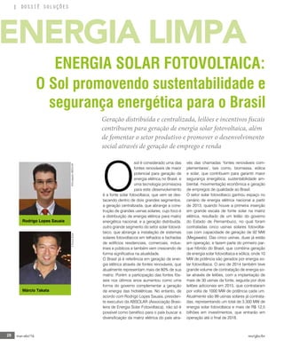28 mar-abr/16 rev/gbc/br
DOSSIÊ SOLUÇÕES
O
sol é considerado uma das
fontes renováveis de maior
potencial para geração de
energia elétrica no Brasil, e
uma tecnologia promissora
para este desenvolvimento
é a fonte solar fotovoltaica, que vem se des-
tacando dentro de dois grandes segmentos,
a geração centralizada, que abrange a cons-
trução de grandes usinas solares, cujo foco é
a distribuição de energia elétrica para matriz
energética nacional, e a geração distribuída,
outro grande segmento do setor solar fotovol-
taico, que abrange a instalação de sistemas
solares fotovoltaicos em telhados e fachadas
de edifícios residenciais, comerciais, indus-
triais e públicos e também vem crescendo de
forma significativa na atualidade.
O Brasil já é referência em geração de ener-
gia elétrica através de fontes renováveis, que
atualmente representam mais de 80% de sua
matriz. Porém a participação das fontes fós-
seis nos últimos anos aumentou como uma
forma do governo complementar a geração
de energia das hidrelétricas. No entanto, de
acordo com Rodrigo Lopes Sauaia, presiden-
te executivo da ABSOLAR (Associação Brasi-
leira de Energia Solar Fotovoltaica), não só é
possível como benéfico para o país buscar a
diversificação da matriz elétrica do país atra-
vés das chamadas ‘fontes renováveis com-
plementares’, tais como, biomassa, eólica
e solar, que contribuem para garantir maior
segurança energética, sustentabilidade am-
biental, movimentação econômica e geração
de empregos de qualidade ao Brasil.
O setor solar fotovoltaico ganhou espaço no
cenário de energia elétrica nacional a partir
de 2013, quando houve a primeira inserção
em grande escala de fonte solar na matriz
elétrica, resultado de um leilão do governo
do Estado de Pernambuco, no qual foram
contratadas cinco usinas solares fotovoltai-
cas com capacidade de geração de 92 MW
(Megawats). Das cinco usinas, duas já estão
em operação, e fazem parte do primeiro par-
que híbrido do Brasil, que combina geração
de energia solar fotovoltaica e eólica, onde 10
MW de potência são gerados por energia so-
lar fotovoltaica. O ano de 2014 também teve
grande volume de contratação de energia so-
lar através de leilões, com a implantação de
mais de 30 usinas da fonte, seguida por dois
leilões adicionais em 2015, que contrataram
por volta de 1000 MW de potência cada um.
Atualmente são 99 usinas solares já contrata-
das, representando um total de 3.300 MW de
energia solar fotovoltaica e mais de R$ 12,5
bilhões em investimentos, que entrarão em
operação até o final de 2018.
O Sol promovendo sustentabilidade e
segurança energética para o Brasil
Geração distribuída e centralizada, leilões e incentivos fiscais
contribuem para geração de energia solar fotovoltaica, além
de fomentar o setor produtivo e promover o desenvolvimento
social através de geração de emprego e renda
ENERGIA LIMPA
ENERGIA SOLAR FOTOVOLTAICA:
Rodrigo Lopes Sauaia
Márcio Takata
©EnovaSolar©DivulgaçãoABSOLAR
 