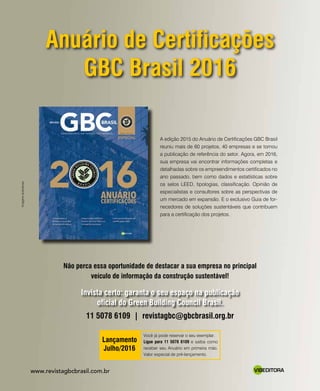 revistagbcbrasil.com.br 31mar-abr/16
DOSSIÊ SOLUÇÕES
Você já pode reservar o seu exemplar.
Ligue para 11 5078 6109 e saiba como
receber seu Anuário em primeira mão.
Valor especial de pré-lançamento.
Lançamento
Julho/2016
VIBEDITORAwww.revistagbcbrasil.com.br
Anuário de Certificações
GBC Brasil 2016
Não perca essa oportunidade de destacar a sua empresa no principal
veículo de informação da construção sustentável!
11 5078 6109 | revistagbc@gbcbrasil.org.br
Invista certo: garanta o seu espaço na publicação
oficial do Green Building Council Brasil.
A edição 2015 do Anuário de Certificações GBC Brasil
reuniu mais de 60 projetos, 40 empresas e se tornou
a publicação de referência do setor. Agora, em 2016,
sua empresa vai encontrar informações completas e
detalhadas sobre os empreendimentos certificados no
ano passado, bem como dados e estatísticas sobre
os selos LEED, tipologias, classificação. Opinião de
especialistas e consultores sobre as perspectivas de
um mercado em expansão. E o exclusivo Guia de for-
necedores de soluções sustentáveis que contribuem
para a certificação dos projetos.
Imagensilustrativas
 