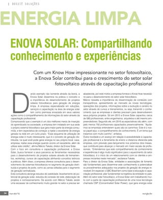 34 mar-abr/16 rev/gbc/br
DOSSIÊ SOLUÇÕES
D
ando exemplo não somente através da teoria, a
Enova Solar dissemina na prática o conceito e
a importância do desenvolvimento de projetos
solares fotovoltaicos para geração de energia
limpa. A empresa especializada em soluções,
serviços e capacitação na área de energia solar
tem como premissa enraizada em seus valores
ações como o compartilhamento de informações do setor através da
capacitação profissional.
Comprovando que o exemplo é um dos melhores meios de inserção
do aprendizado na sociedade, a empresa tem instalado em sua sede
o próprio sistema fotovoltaico que gera maior parte da energia consu-
mida, e tem expectativa de começar a injetar o excedente de energia
gerada na rede em um curto prazo. “Esse esquema de utilização de
energia solar é muito interessante, que é o conceito de geração dis-
tribuída, na qual você pode gerar energia no seu próprio local, casa,
empresa, injetar essa energia quando ocorre um excedente, além de
utilizar este crédito”, afirma Márcio Takata, diretor da Enova Solar.
Com o foco em consultoria e capacitação profissional, a Enova
Solar, busca fornecer a seus parceiros as ferramentas necessárias
para o desenvolvimento de projetos solares através de treinamen-
tos, workshop, cursos de capacitação alinhando conceitos teóricos
e práticos. Além disso, a empresa oferece consultoria para o desen-
volvimento de sistemas fotovoltaicos no segmento de geração distri-
buída e projetos de porte, como as usinas voltadas para o segmento
de geração centralizada.
Esta consultoria abrange estudos de viabilidade, levantamento de po-
tencial de geração solar, estudos de conexão de rede, elaboração de
projetos e comissionamento. De acordo com Márcio Takata, existe
uma escassez de conhecimento muito grande no setor e precisa ser
abastecida, por este motivo a empresa fornece o Know How necessá-
rio para o desenvolvimento do setor solar fotovoltaico.
Márcio ressalta a importância da disseminação de conteúdo com
transparência, apresentando ao mercado as novas tecnologias,
operações dos projetos, informações sobre a evolução e cenário no
setor através de cursos e treinamentos, ou seja, transmitir o conhe-
cimento que as empresas e clientes precisam para desenvolverem
seus próprios projetos. Só em 2015 a Enova Solar capacitou cerca
de 580 profissionais, entre engenheiros, arquitetos e até mesmo em-
preendedores. Segundo ele, em 2016 as expectativas vão além, com
pelo menos 750 profissionais capacitados presencialmente. “Ajuda-
mos as empresas entenderem quais são os caminhos. Este é o nos-
so papel aqui, o compartilhamento de conhecimento. É um tema que
tratamos com muito carinho”, enfatiza.
Outra novidade e um avanço em relação à acessibilidade à capacita-
ção profissional é a ferramenta de ensino a distancia oferecida pela
empresa, com previsão para lançamento nos próximos dois meses,
que contribuirá para alcançar o mercado em maior escala de profis-
sionais. “Entendemos que este compartilhamento de conhecimento
e experiências é algo muito significativo para o aquecimento do setor
fotovoltaico, é o início de um relacionamento com os clientes e em-
presas iniciantes neste mercado”, esclarece Takata.
Para o diretor da Enova Solar, entidades e associações de fomento
são fundamentais para disseminar este conhecimento e potencializar
os procedimentos adequados nos projetos de geração de energia re-
novável. Em especial, o GBC Brasil tem como base a educação e capa-
citação profissional, pilar fundamental na trajetória da entidade no país.
Além do setor solar fotovoltaico, a Enova Solar vem trabalhando mui-
to com a parte de capacitação profissional de uma nova tecnologia
chamada CSP (Concentraited Solar Power), que gera energia solar
ENOVA SOLAR: Compartilhando
conhecimento e experiências
Com um Know How impressionante no setor fotovoltaico,
a Enova Solar contribui para o crescimento do setor solar
fotovoltaico através de capacitação profissional
ENERGIA LIMPA
 