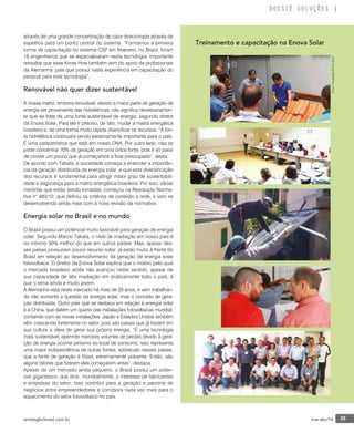 revistagbcbrasil.com.br 35mar-abr/16
DOSSIÊ SOLUÇÕES
através de uma grande concentração de calor direcionada através de
espelhos para um ponto central do sistema. “Formamos a primeira
turma de capacitação no sistema CSP em fevereiro, no Brasil, foram
18 engenheiros que se especializaram nesta tecnologia. Importante
ressaltar que esse Know How também vem do apoio de profissionais
da Alemanha, país que possui vasta experiência em capacitação do
pessoal para este tecnologia”.
Renovável não quer dizer sustentável
A nossa matriz, embora renovável, devido a maior parte de geração de
energia ser proveniente das hidrelétricas, não significa necessariamen-
te que se trata de uma fonte sustentável de energia, segundo diretor
da Enova Solar. Para ele é preciso, de fato, mudar a matriz energética
brasileira e, de uma forma muito rápida diversificar os recursos. “A fon-
te hidrelétrica continuará sendo extremamente importante para o país.
É uma característica que está em nosso DNA. Por outro lado, não se
pode concentrar 70% da geração em uma única fonte, pois é só parar
de chover um pouco que já começamos a ficar preocupado”, alerta.
De acordo com Takata, a sociedade começa a entender a importân-
cia da geração distribuída da energia solar, e que esta diversificação
dos recursos é fundamental para atingir maior grau de sustentabili-
dade e segurança para a matriz energética brasileira. Por isso, várias
medidas que estão sendo tomadas, começou na Resolução Norma-
tiva n° 482/12, que definiu os critérios de conexão a rede, e vem se
desenvolvendo ainda mais com a nova revisão da normativa.
Energia solar no Brasil e no mundo
O Brasil possui um potencial muito favorável para geração de energia
solar. Segundo Márcio Takata, o nível de irradiação em nosso país é
no mínimo 30% melhor do que em outros países. Mas, apesar des-
ses países possuírem pouco recurso solar, já estão muito à frente do
Brasil em relação ao desenvolvimento da geração de energia solar
fotovoltaica. O diretor da Enova Solar explica que o motivo pelo qual
o mercado brasileiro ainda não avançou neste sentido, apesar de
sua capacidade de alta irradiação em praticamente todo o país, é
que o tema ainda e muito jovem.
A Alemanha está neste mercado há mais de 20 anos, e vem trabalhan-
do não somente a questão da energia solar, mas o conceito de gera-
ção distribuída. Outro país que se destaca em relação à energia solar
é a China, que detém um quarto das instalações fotovoltaicas mundial,
contando com as novas instalações. Japão e Estados Unidos também
vêm crescendo fortemente no setor, pois são países que já trazem em
sua cultura a ideia de gerar sua própria energia. “É uma tecnologia
mais sustentável, epermite menores volumes de perdas devido à gera-
ção de energia ocorrer próximo ao local de consumo, isso representa
uma maior independência de outras fontes, sobretudo nesses países,
que a fonte de geração é fóssil, extremamente poluente. Então, são
alguns fatores que fizeram eles começarem antes”, destaca.
Apesar de um mercado ainda pequeno, o Brasil possui um poten-
cial gigantesco, que atrai, mundialmente, o interesse de fabricantes
e empresas do setor. Isso contribui para a geração e parceria de
negócios entre empreendedores e corrobora cada vez mais para o
aquecimento do setor fotovoltaico no país.
Fotos:DivulgaçãoEnovaSolar
Treinamento e capacitação na Enova Solar
 