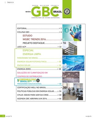 4 mar-abr/16 rev/gbc/br
índice
GBCBRASIL
C O N S T R U I N D O U M F U T U R O S U S T E N T Á V E L ANO 3 / Nº8 / 2016
REVISTA
G R E E N B U I L D I N G C O U N C I L
2016
O PODER DA TRANSFORMAÇÃO
EM SUAS MÃOS
Você é nosso convidado especial para marcar presença na Greenbuilding Brasil.
Faça a sua parte e construa um futuro sustentável!
Acesse o nosso site para mais informações:
www.informagroup.com.br/greenbuilding
SÃO PAULO - SP
SP EXPO EXHIBITION &
CONVENTION CENTER
09 a 11
AGOSTO
2016
Participe da feira Greenbuilding e saiba como utilizar práticas
sustentáveis de forma estratégica. Você é uma peça chave para
fazer a diferença!
Como fazer a diferença?
Faça parte deste movimento e venha fazer networking com os maiores
especialistas do mercado mundial.
Você conectado com o que há de mais inovador e moderno no mundo da
construção sustentável!
Novidade desta edição: Espaço Referencial Casa para você visitar e conhecer
estratégias e soluções de construção sustentável.
A Greenbuilding Brasil Conferência Internacional & Expo pede o seu apoio
para ampliar ainda mais este conceito no Brasil! Participe Conosco!
PATROCÍNIO OUROPATROCÍNIO PLATINAPATROCÍNIO DIAMANTE
PATROCÍNIO PRATA
REALIZAÇÃO ORGANIZAÇÃOPARCERIA ESTRATÉGICA EVENTO SIMULTÂNEO
www.informagroup.com.br/greenbuilding/credenciamento
Faça agora o seu credenciamento on line gratuito! Todos Conectados por um
Futuro Mais Sustentável!
DA PRINCIPAL FEIRA DE CONSTRUÇÃO
SUSTENTÁVEL DO BRASIL!
ESTÁ ABERTO O CREDENCIAMENTO
Garanta a oportunidade de
expor sua marca para o melhor
evento de sustentabilidade da
América Latina!
Nathalia Siqueira
Email: nathalia.siqueira@informa.com
Telefone: (+11) 3017-6892
Celular: (+11) 99177-8554
EDITORIAL...............................................................> 3
COLUNA GBC..........................................................> 6
	 ESTUDO
	 WGBC TRENDS 2016.......................> 8
	 PROJETO DESTAQUE...........................> 16
LEED ACP..............................................................> 22
	 ESPECIAL
	 ENERGIA LIMPA
PANORAMA NO BRASIL............................................> 24
ENERGIA SOLAR FOTOVOLTAICA.....................> 28
ENOVA SOLAR.....................................................> 34
ENERGIA ZERO....................................................> 38
SOLUÇÕES DE CLIMATIZAÇÃO EM
CENTROS DE DISTRIBUIÇÃO.....................................> 44
PROGRAMA EDUCACIONAL...............................> 48
CERTIFICAÇÃO WELL NO BRASIL.............................> 50
POLÍTICAS PÚBLICAS EM ENERGIA SOLAR.......> 54
CPLUX: IDEIAS PARA SAIR DA CRISE..................> 60
AGENDA GBC ABR/MAI/JUN 2016.....................> 66
 