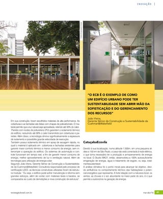revistagbcbrasil.com.br 41mar-abr/16
inovação
Em sua construção, foram escolhidos materiais de alta performance. As
coberturas e as fachadas são feitas com chapas de policarbonato. O ma-
terial permite que a luz natural seja aproveitada, retendo até 50% do calor.
Painéis com núcleo de poliuretano (PU) garantem o isolamento térmico
do edifício, reduzindo até 90% o calor transmitido por coberturas e pa-
redes. Além disso, a tecnologia diminui significativamente a espessura
de isolamento e possibilita grande velocidade de execução.
Também possui isolamento térmico em spray de secagem rápida, no
qual o material é aplicado em coberturas e fachadas existentes para
garantir maior conforto térmico e menor consumo de energia, sem in-
terromper a operação do edifício. Os sistemas de automação e con-
trole funcionam em tempo real, a fim de garantir menor consumo de
energia, melhor aproveitamento de luz e ventilação natural. Além de
tecnologia para utilização de energia solar.
Segundo João Vieira, Gerente Sênior de Construção e Sustentabilida-
de da Cushman&Wakefield, Consultoria responsável pelo processo de
certificação LEED, as técnicas construtivas utilizadas foram de estrutu-
ra modular. “Ou seja, o edifício pode sofrer manutenção e reforma sem
grandes esforços, além de contar com materiais leves e baratos, se
comparados ao custo de demolições e nova construção de estrutura”.
CatuçabaEcovila
Devido à sua localização, numa altitude 1.500m, em uma pequena al-
deia a 150 km de São Paulo, a casa não está conectada à rede elétrica,
o que torna necessário ter a produção e armazenamento de energia
no local. O Studio MK27, então, desenvolveu-a 100% autossuficiente
emgeração de energia, água e tratamento de esgoto, ou seja, total-
mentesustentável.
A análise climática foi o ponto inicial para alcançar tal objetivo, devi-
do ainfluência no comportamento térmico das habitaçõese o poten-
cial energético que representa. A forte relação com a natureza local, os
ventos, as chuvas e o sol, abundante na maior parte do ano, é o que
permite a autonomia na geração de energia.
“O ECB É O EXEMPLO DE COMO
UM EDIFÍCIO URBANO PODE TER
SUSTENTABILIDADE SEM ABRIR MÃO DA
SOFISTICAÇÃO E DO GERENCIAMENTO
DOS RECURSOS”
João Vieira,
Gerente Sênior de Construção e Sustentabilidade da
Cushman&Wakefield
Fotos:©LeonardoFinotti
 