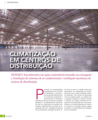 44 mar-abr/16 rev/gbc/br
desempenho
P
ensando em sustentabilidade
no planejamento de um Centro
de Distribuição, a princípio a
primeira grande diferença entre
as construções sustentáveis e
convencionais é a dimensão e
extensão da área que se deve ser analisada,
projetada e, consequentemente executado.
No caso do investimento em soluções sus-
tentáveis, especificamente nas áreas de cli-
matização, tais como, instalação de sistemas
de ar condicionado, ventilação mecânica, en-
CLIMATIZAÇÃO
EM CENTROS DE
DISTRIBUIÇÃO
tre outros, se tornou um desafio ainda maior
dependendo da complexidade do projeto.
De acordo com o diretor da Newset, Eduar-
do Rodovalho “Nos centros de distribuição
como em qualquer projeto, os cuidados com
a operação adequada e eficiente, levando
o conforto aos usuários traduzindo em um
aumento de produtividade dos funcionários,
alinhado a um projeto explorando ao máximo
os recursos e as soluções naturais, agrega
ao projeto um grande diferencial e destaque
junto a concorrência.”
NEWSET: Investimentos em ações sustentáveis tomadas na concepção
e instalação de sistemas de ar condicionado e ventilação mecânica em
centros de distribuição
Prologis CCP Dutra
 