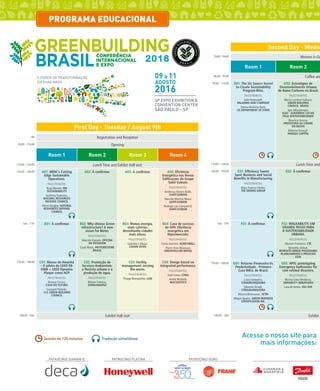 48 dez/14 rev/gbc/br
água
2016
O PODER DA TRANSFORMAÇÃO
EM SUAS MÃOS
SÃO PAULO - SP
SP EXPO EXHIBITION &
CONVENTION CENTER
09 a 11
AGOSTO
2016
PATROCÍNIO PLATINA PATROCÍNIO OUROPATROCÍNIO DIAMANTE
8h Registration and Reception
9h30 - 11h30 Opening
Room 1 Room 2 Room 3 Room 4
11h30 - 14h30 Lunch Time and Exhibit Hall visit
14h30 - 15h30 A01: NRDC’s Cutting
Edge Sustainable
Operations.
PALESTRANTES:
Ryan Meinke, RM
SUSTAINABILITY
Anthony Guerrero,
NATURAL RESOURCES
DEFENSE COUNCIL
Eileen Quigley, NATURAL
RESOURCES DEFENSE
COUNCIL
A02: À confirmar. A03: À confirmar. A04: Eficiência
Energética nas Novas
Edificaçoes do Grupo
Saint Gobain.
PALESTRANTES:
Andressa Silveira Baldi,
SAINT-GOBAIN
Marcelo Martins Meira,
SAINT-GOBAIN
Rodrigo Luis Campanhã,
SAINT-GOBAIN
16h - 17h B01: À confirmar. B02: Why choose Green
Infrastructure? A new
vision for Water.
PALESTRANTES:
Marcelo Vassalo, OFICINA
DA PAISAGEM
Cauê Abreu, PHYTORESTORE
BRASIL
B03: Menos energia,
mais calorias:
desenhando cidades
mais ativas.
PALESTRANTES:
Gabriela Callejas,
CIDADE ATIVA
B04: Caso de sucesso
do GPA: Eficiência
energética em
Hipermercado.
PALESTRANTES:
Cintia Sanches, HONEYWELL
Pierre-Yves Mourgue,
GREENYELLOW BRASIL
17h30 - 18h30 C01: Museu do Amanhã
– O piloto do LEED EB-
O&M + LEED Dynamic
Plaque como ACP.
PALESTRANTES:
Rosana Correa,
CASA DO FUTURO
Gautami Palanki,
U.S. GREEN BUILDING
COUNCIL
C02: Promoção de
Serviços Ambientais:
a floresta urbana e a
produção de água.
PALESTRANTES:
Miriam Falotico,
SVMA/UMAPAZ
C03: Facility
management: zeroing
the waste.
PALESTRANTES:
Thiago Branquinho, LIX0
C04: Design based on
integrated performance.
PALESTRANTES:
João Costa, ETRIA
André McDade,
INACOUSTICS
18h30 - 20h Exhibit Hall visit
First Day - Tuesday / August 9th
Sessão de 120 minutos Tradução simultânea
7h00 - 9h00 Women in Gr
Room 1 Room 2
8h30 - 9h30 Coffee and
9h30 - 11h30 D01: The Six Source Secret
to Create Sustainability
Program Wins.
PALESTRANTES:
Julie Honeywell,
PALADINO AND COMPANY
Donna McIntire-Byrd,
US DEPARTMENT OF STATE
D02: Estratégias de
Desenvolvimento Urbano
de Baixo Carbono no Brasil.
PALESTRANTES:
Maria Carolina Fujihara,
GREEN BUILDING
COUNCIL BRASIL
Igor Albuquerque,
ICLEI - GOVERNOS LOCAIS
PELA SUSTENTABILIDADE
Maurício Guerra,
PREFEITURA DA CIDADE
DO RECIFE
Roberto Strumpf,
PANGEA CAPITAL
11h30 - 14h30 Lunch Time and
14h30 - 15h30 E01: Efficiency Sweet
Spot: Business and Social
Benefits in Manufacturing.
PALESTRANTES:
Mary Frances Stotler,
THE DENNIS GROUP
E02: À confirmar.
16h - 17h F01: À confirmar. F02: WALKABILITY, UM
GRANDE PASSO PARA
A SUSTENTABILIDADE
URBANA.
PALESTRANTES:
Myriam Francisco, CTE
Benedito Abbud,
BENEDITO ABBUD PAISAGISMO
PLANEJAMENTO E PROJETOS
LTDA
17h30 - 18h30 G01: Retorno Financeiro Vs.
Produtividade - Primeiro
Case WELL do Brasil.
PALESTRANTES:
Luiza Junqueira,
STRAUBJUNQUEIRA
Eduardo Straub,
STRAUBJUNQUEIRA
Marcos Bensousan, SETRI
Megan Sparks, GREEN BUSINESS
CERTIFICATION INC.
G02: APIS: prototyping
Emergency bathrooms for
rain related disasters.
PALESTRANTES:
Marina Lima Medeiros,
UNIVERSITY IBIRAPUERA
Lara de Senne, FAU USP
18h30 - 20h Exhibit H
Second Day - Wedne
Acesse o nosso site para
mais informações:
PROGRAMA EDUCACIONAL
 