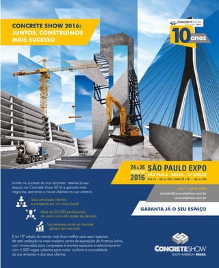 Invista no sucesso da sua empresa: reserve já seu
espaço no Concrete Show 2016 e garanta mais
negócios, parcerias e novos clientes na sua carteira.
E na 10ª edição do evento, tudo ficou melhor para seus negócios:
ele será realizado no mais moderno centro de exposições da América Latina,
com novas salas para congressos e eventos especiais e estacionamento
com 4.500 vagas cobertas para maior conforto e comodidade
da sua empresa e dos seus clientes.
Seus principais clientes
e prospects em um único local
Mais de 25.000 profissionais
do ramo com alto poder de decisão
Sua empresa entre os maiores
players do mercado
+55 11 4878 5990
contato@concreteshow.com.br
concreteshow.com.br
CONCRETE SHOW 2016:
JUNTOS, CONSTRUÍMOS
MAIS SUCESSO
GARANTA JÁ O SEU ESPAÇO
5 e
 