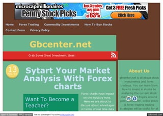 Home

Forex Trading

Contact Form

Commodity Investments

How To Buy Stocks

Privacy Policy

Gbcenter.net
Grab Some Great Investment Ideas!

13
Feb. ’13

Sytart Your Market
Analysis With Forex
charts
Want To Become a
Teacher?
www.wgu.edu/Teaching

open in browser PRO version

Are you a developer? Try out the HTML to PDF API

About Us

Forex charts have impact
on the industry runs.
Here we are about to

gbcenter.net is all about stock
investments and forex
tradings. You can learn from
how to invest in stocks to
analyzing the current stock
market trend.Topics around
gold investment, online stock

discuss about advantages
in terms of real time data

& forex trading trading
strategies will be useful for all
beginners and advanced

pdfcrowd.com

 