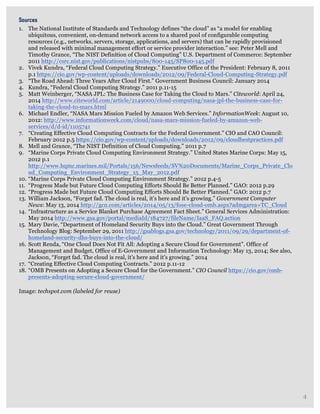   4
	
  
	
  
	
  
	
  
	
  
	
  
	
  
	
  
	
  
	
  
	
  
	
  
	
  
	
  
	
  
	
  
	
  
	
  
	
  
Sources
1. The National Institute of Standards and Technology defines “the cloud” as “a model for enabling
ubiquitous, convenient, on-demand network access to a shared pool of configurable computing
resources (e.g., networks, servers, storage, applications, and servers) that can be rapidly provisioned
and released with minimal management effort or service provider interaction.” see: Peter Mell and
Timothy Grance, “The NIST Definition of Cloud Computing” U.S. Department of Commerce: September
2011 http://csrc.nist.gov/publications/nistpubs/800-145/SP800-145.pdf
2. Vivek Kundra, “Federal Cloud Computing Strategy.” Executive Office of the President: February 8, 2011
p.1 https://cio.gov/wp-content/uploads/downloads/2012/09/Federal-Cloud-Computing-Strategy.pdf
3. “The Road Ahead: Three Years After Cloud First.” Government Business Council: January 2014
4. Kundra, “Federal Cloud Computing Strategy.” 2011 p.11-15
5. Matt Weinberger, “NASA JPL: The Business Case for Taking the Cloud to Mars.” Citeworld: April 24,
2014 http://www.citeworld.com/article/2149000/cloud-computing/nasa-jpl-the-business-case-for-
taking-the-cloud-to-mars.html
6. Michael Endler, “NASA Mars Mission Fueled by Amazon Web Services.” InformationWeek: August 10,
2012: http://www.informationweek.com/cloud/nasa-mars-mission-fueled-by-amazon-web-
services/d/d-id/1105741
7. “Creating Effective Cloud Computing Contracts for the Federal Government.” CIO and CAO Council:
February 2012 p.5 https://cio.gov/wp-content/uploads/downloads/2012/09/cloudbestpractices.pdf
8. Mell and Grance, “The NIST Definition of Cloud Computing.” 2011 p.7
9. “Marine Corps Private Cloud Computing Environment Strategy.” United States Marine Corps: May 15,
2012 p.1
http://www.hqmc.marines.mil/Portals/156/Newsfeeds/SV%20Documents/Marine_Corps_Private_Clo
ud_Computing_Environment_Strategy_15_May_2012.pdf
10. “Marine Corps Private Cloud Computing Environment Strategy.” 2012 p.4-5
11. “Progress Made but Future Cloud Computing Efforts Should Be Better Planned.” GAO: 2012 p.29
12. “Progress Made but Future Cloud Computing Efforts Should Be Better Planned.” GAO: 2012 p.7
13. William Jackson, “Forget fad. The cloud is real, it’s here and it’s growing.” Government Computer
News: May 13, 2014 http://gcn.com/articles/2014/05/13/fose-cloud-omb.aspx?admgarea=TC_Cloud
14. “Infrastructure as a Service Blanket Purchase Agreement Fact Sheet.” General Services Administration:
May 2014 http://www.gsa.gov/portal/mediaId/184727/fileName/IaaS_FAQ.action
15. Mary Davie, “Department of Homeland Security Buys into the Cloud.” Great Government Through
Technology Blog: September 29, 2011 http://gsablogs.gsa.gov/technology/2011/09/29/department-of-
homeland-security-dhs-buys-into-the-cloud/
16. Scott Renda, “One Cloud Does Not Fit All: Adopting a Secure Cloud for Government”. Office of
Management and Budget, Office of E-Government and Information Technology: May 13, 2014; See also,
Jackson, “Forget fad. The cloud is real, it’s here and it’s growing.” 2014
17. “Creating Effective Cloud Computing Contracts.” 2012 p.11-12
18. “OMB Presents on Adopting a Secure Cloud for the Government.” CIO Council https://cio.gov/omb-
presents-adopting-secure-cloud-government/ 	
  
Image: techspot.com (labeled for reuse)
4
 