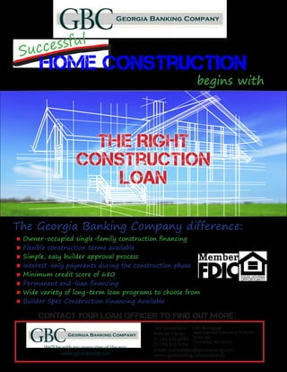 Successful
Home Construction
begins with
The Right
Construction
Loan
The Georgia Banking Company difference:
Contact your loan officer to find out more!
GBC Mortgage
7400 Carmel Executive Park Dr.
Suite 130
Charlotte, NC 28226
Owner-occupied single-family construction financing
Flexible construction terms available
Simple, easy builder approval process
Interest-only payments during the construction phase
Minimum credit score of 680
Permanent end-loan financing
Wide variety of long-term loan programs to choose from
Builder Spec Construction Financing Available
■
■
■
■
■
■
■
■
We’ll be with you every step of the way.
www.geobanking.com
Ted Sandalakis
NMLS# 119297
C: 704.575.4886
O: 704.512.0264
Email: tsandalakis@geobanking.com
www.geobanking.com/tedsands
 