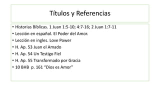 Títulos y Referencias
• Historias Bíblicas. 1 Juan 1:5-10; 4:7-16; 2 Juan 1:7-11
• Lección en español. El Poder del Amor.
...