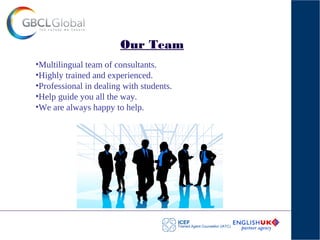 Our Team
•Multilingual team of consultants.
•Highly trained and experienced.
•Professional in dealing with students.
•Help guide you all the way.
•We are always happy to help.
 