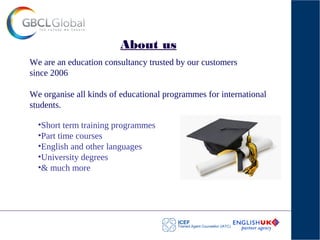 About us
We are an education consultancy trusted by our customers
since 2006
We organise all kinds of educational programmes for international
students.
•Short term training programmes
•Part time courses
•English and other languages
•University degrees
•& much more
 