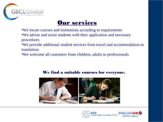 Our services
•We locate courses and institutions according to requirements
•We advise and assist students with their application and necessary
procedures
•We provide additional student services from travel and accommodation to
translation
•We welcome all customers from children, adults to professionals
We find a suitable courses for everyone.
 