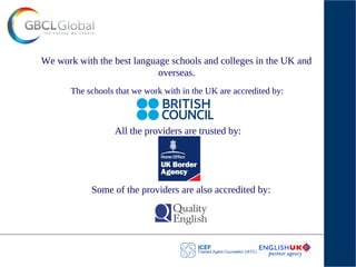 The schools that we work with in the UK are accredited by:
We work with the best language schools and colleges in the UK and
overseas.
All the providers are trusted by:
Some of the providers are also accredited by:
 