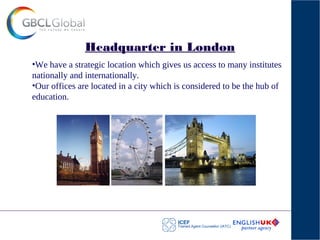 Headquarter in London
•We have a strategic location which gives us access to many institutes
nationally and internationally.
•Our offices are located in a city which is considered to be the hub of
education.
 