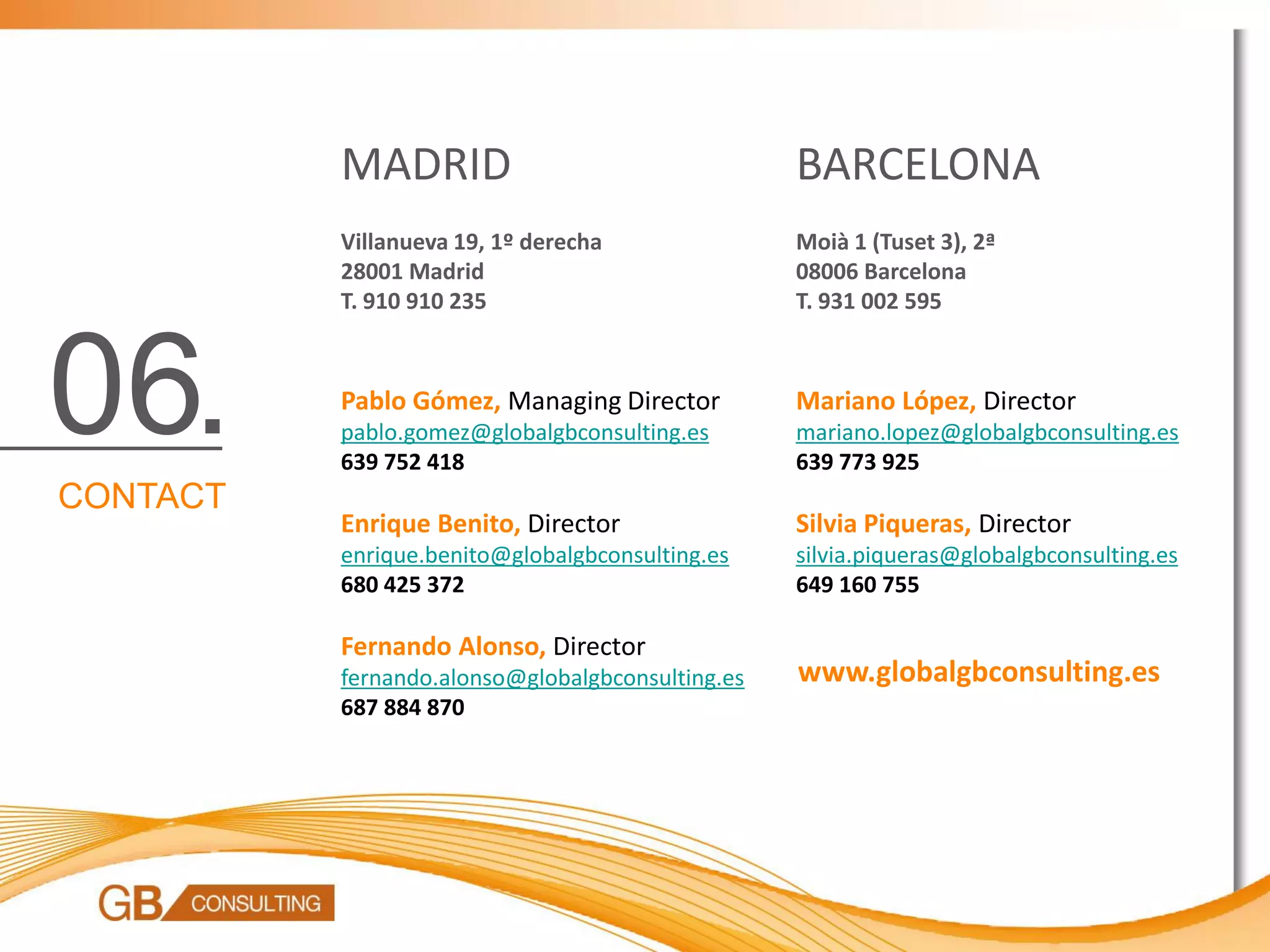 MADRID                                  BARCELONA
          Villanueva 19, 1º derecha               Moià 1 (Tuset 3), 2ª
          28001 Madrid                            08006 Barcelona
          T. 910 910 235                          T. 931 002 595




06.       Pablo Gómez, Managing Director
          pablo.gomez@globalgbconsulting.es
          639 752 418
                                                  Mariano López, Director
                                                  mariano.lopez@globalgbconsulting.es
                                                  639 773 925
CONTACT
          Enrique Benito, Director                Silvia Piqueras, Director
          enrique.benito@globalgbconsulting.es    silvia.piqueras@globalgbconsulting.es
          680 425 372                             649 160 755

          Fernando Alonso, Director
          fernando.alonso@globalgbconsulting.es   www.globalgbconsulting.es
          687 884 870
 