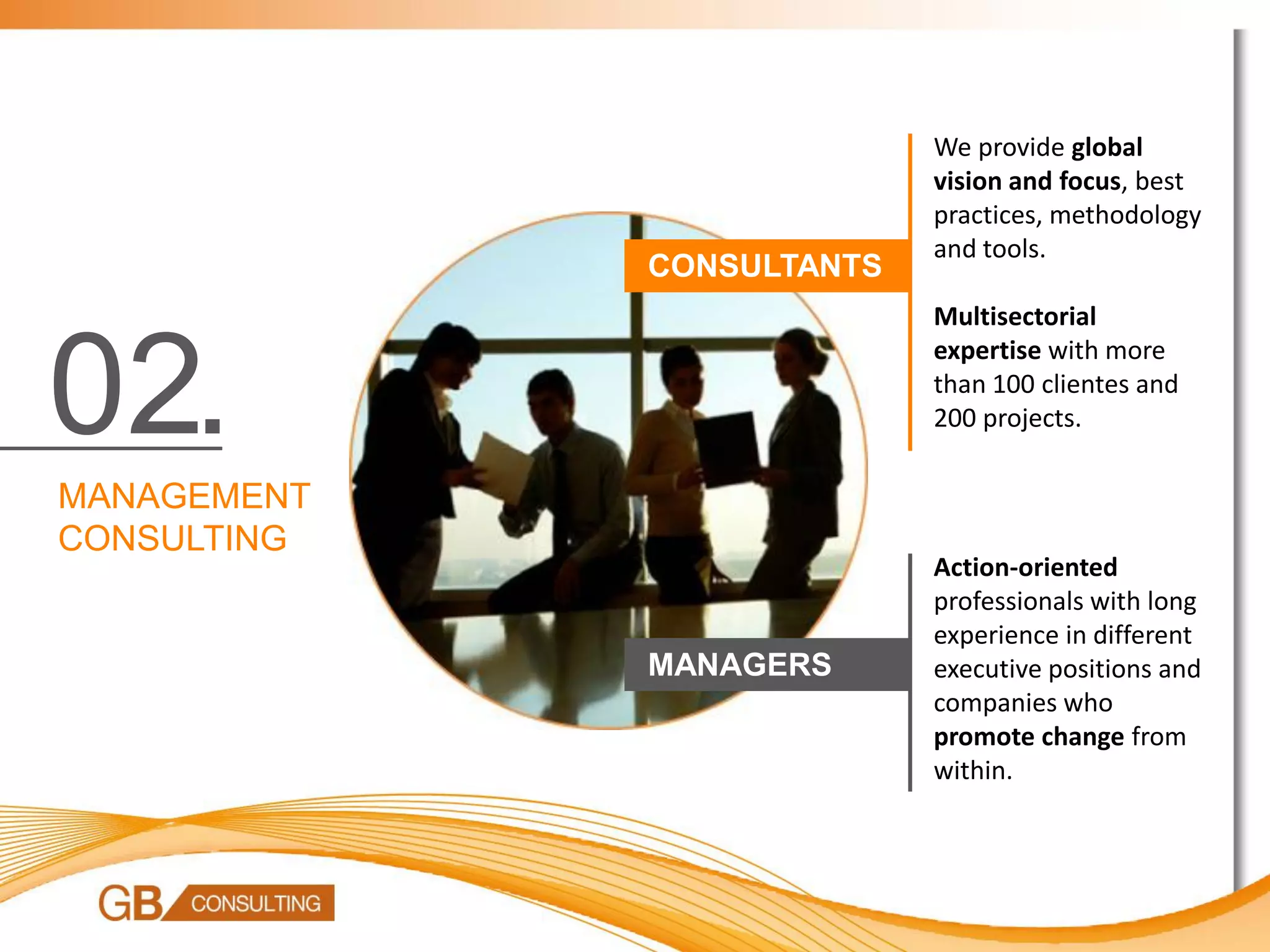 We provide global
                           vision and focus, best
                           practices, methodology
                           and tools.
             CONSULTANTS
                           Multisectorial


02.
                           expertise with more
                           than 100 clientes and
                           200 projects.

MANAGEMENT
CONSULTING
                           Action-oriented
                           professionals with long
                           experience in different
             MANAGERS      executive positions and
                           companies who
                           promote change from
                           within.
 