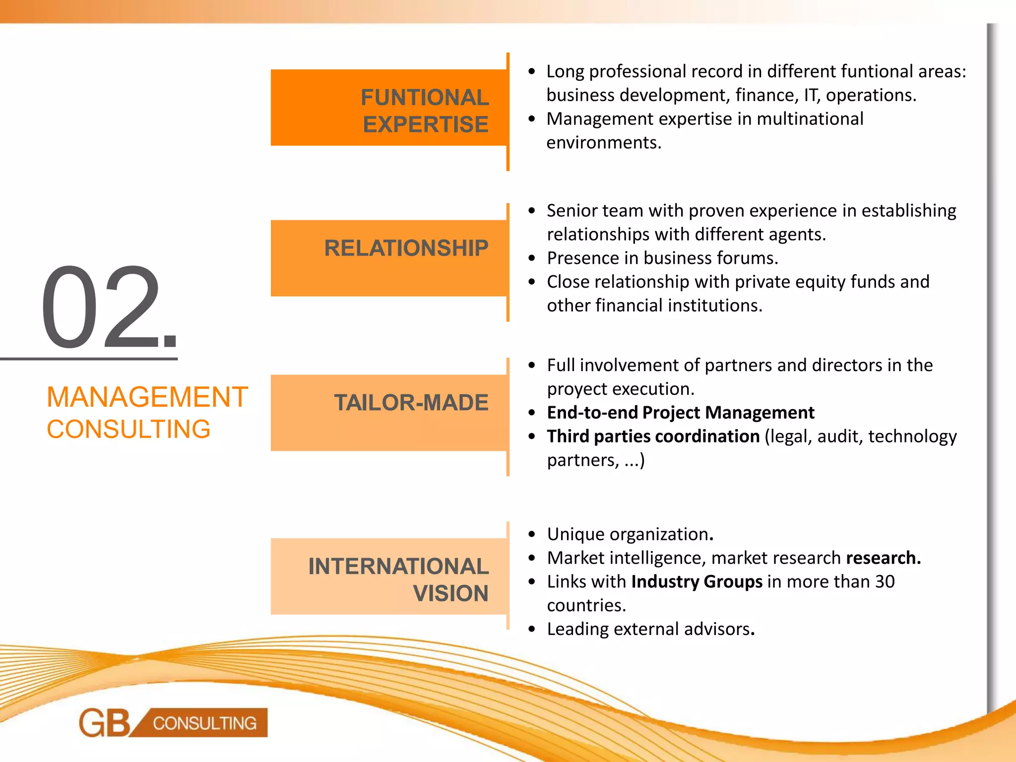 • Long professional record in different funtional areas:
                 FUNTIONAL      business development, finance, IT, operations.
                 EXPERTISE    • Management expertise in multinational
                                environments.


                              • Senior team with proven experience in establishing
                                relationships with different agents.
              RELATIONSHIP    • Presence in business forums.



02.
                              • Close relationship with private equity funds and
                                other financial institutions.


                              • Full involvement of partners and directors in the
                                proyect execution.
MANAGEMENT    TAILOR-MADE     • End-to-end Project Management
CONSULTING                    • Third parties coordination (legal, audit, technology
                                partners, ...)


                              • Unique organization.
                              • Market intelligence, market research research.
             INTERNATIONAL
                              • Links with Industry Groups in more than 30
                     VISION     countries.
                              • Leading external advisors.
 