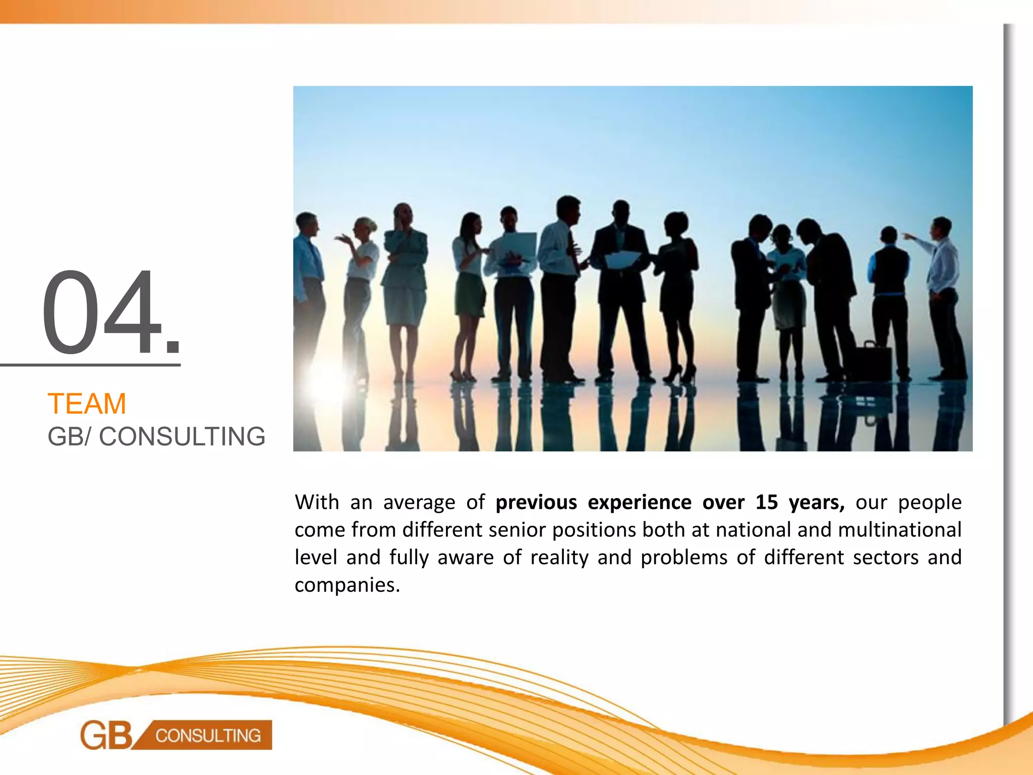 04.
TEAM
GB/ CONSULTING

                 With an average of previous experience over 15 years, our people
                 come from different senior positions both at national and multinational
                 level and fully aware of reality and problems of different sectors and
                 companies.
 