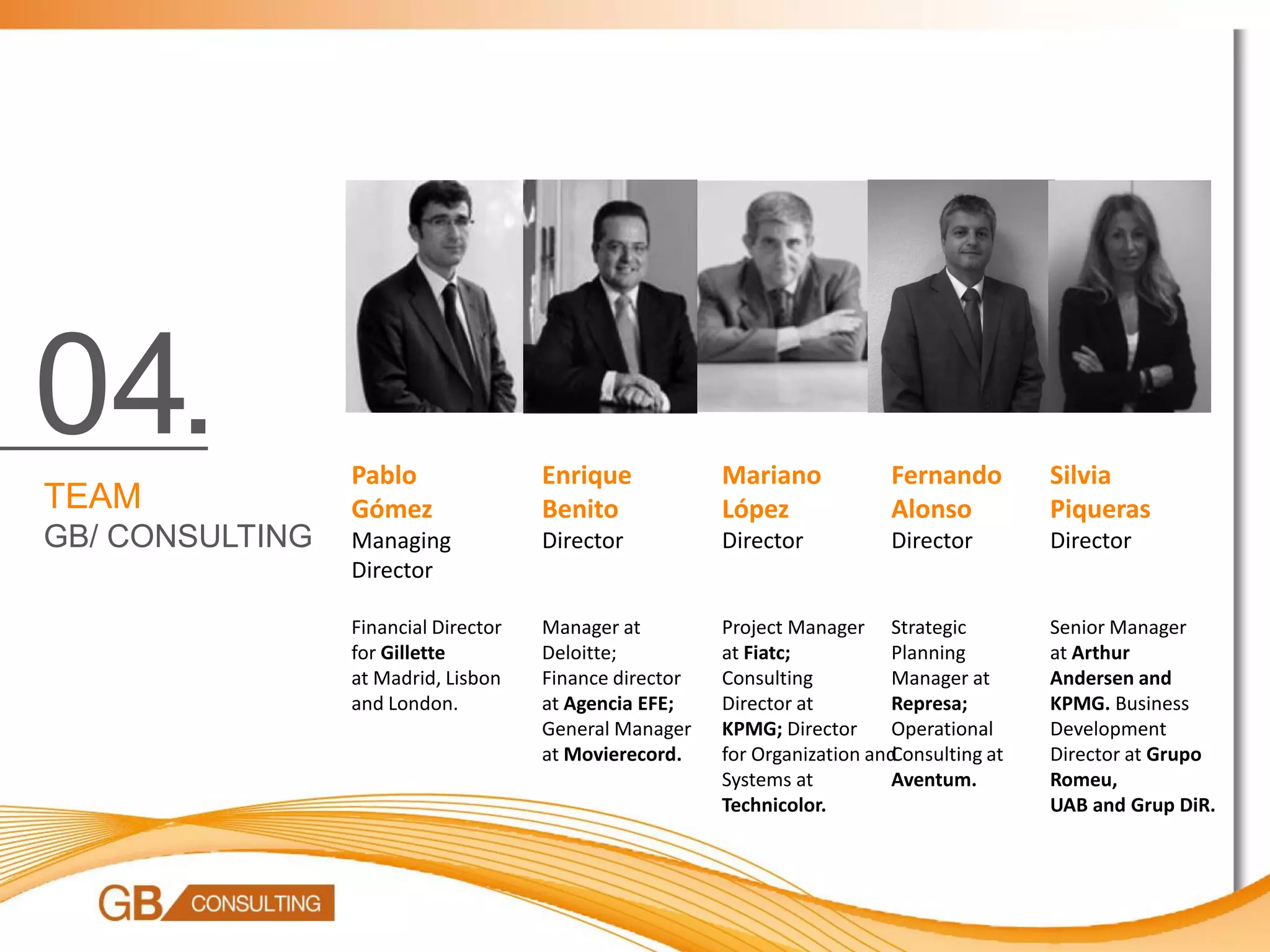 04.              Pablo                Enrique            Mariano            Fernando        Silvia
TEAM             Gómez                Benito             López              Alonso          Piqueras
GB/ CONSULTING   Managing             Director           Director           Director        Director
                 Director

                 Financial Director   Manager at         Project Manager Strategic          Senior Manager
                 for Gillette         Deloitte;          at Fiatc;          Planning        at Arthur
                 at Madrid, Lisbon    Finance director   Consulting         Manager at      Andersen and
                 and London.          at Agencia EFE;    Director at        Represa;        KPMG. Business
                                      General Manager    KPMG; Director     Operational     Development
                                      at Movierecord.    for Organization and
                                                                            Consulting at   Director at Grupo
                                                         Systems at         Aventum.        Romeu,
                                                         Technicolor.                       UAB and Grup DiR.
 