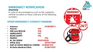 EMERGENCY NOTIFICATION
SITUATION
In case of any emergency such as fire, explosion,
vehicle accident or injury; Call any of the following
numbers:
OTHER EMERGENCY CONTACT NUMBERS
• Aramco 0138720911
• POLICE 999
• FIRE and RESCUE 998
• AMBULANCE 997
• ROAD SAFETY 996
• TRAFFIC 993
• M. ZIA UDDIN 0533145325
• ATHUL BIJU 0575919007
• DAR AS SIHHA MEDICAL CENTER 0138301953
• Al Doha Medical Clinic 0138919291
 