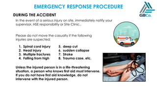 DURING THE ACCIDENT
In the event of a serious injury on site, immediately notify your
supervisor, HSE responsibility or Site Clinic..
Please do not move the casualty if the following
injuries are suspected:
1. Spinal cord injury
2. Head injury
3. Multiple fractures
4. Falling from high
5. deep cut
6. sudden collapse
7. Stroke
8. Trauma case, etc.
Unless the injured person is in a life-threatening
situation, a person who knows first aid must intervene.
If you do not have first aid knowledge, do not
intervene with the injured person.
EMERGENCY RESPONSE PROCEDURE
 