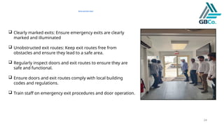 24
Entry and Exit door
 Clearly marked exits: Ensure emergency exits are clearly
marked and illuminated
 Unobstructed exit routes: Keep exit routes free from
obstacles and ensure they lead to a safe area.
 Regularly inspect doors and exit routes to ensure they are
safe and functional.
 Ensure doors and exit routes comply with local building
codes and regulations.
 Train staff on emergency exit procedures and door operation.
 