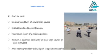 26
Emergency assembly point
 Don’t be panic
 Stop work and turn off any ignition sauces
 Evacuate and go to assembly area,
 Head count report any missing persons
 Remain at assembly point until “all-clear siren sounds or
until instructed
 After hearing “all clear” siren, report to operation Supervisor
 