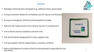 27
First Aid Kit
 Bandages: Assorted sizes and types (e.g., adhesive strips, gauze pads)
 Prompt treatment: Allows for immediate care for injuries and illnesses.
 During an emergency. Dial the authorized phone number.
 Reduces risk: Helps prevent more serious injuries or complications.
 A First Aid Kit shall be available at all work sites
 first aid kit/cabinet designated for those supplies only.
 First aid supplies shall be always kept in a sanitary condition
 Name and telephone number of the First Aid attendant responsible for the
first aid kit.
 