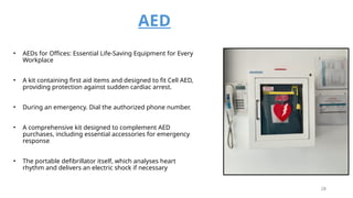 AED
• AEDs for Offices: Essential Life-Saving Equipment for Every
Workplace
• A kit containing first aid items and designed to fit Cell AED,
providing protection against sudden cardiac arrest.
• During an emergency. Dial the authorized phone number.
• A comprehensive kit designed to complement AED
purchases, including essential accessories for emergency
response
• The portable defibrillator itself, which analyses heart
rhythm and delivers an electric shock if necessary
28
 