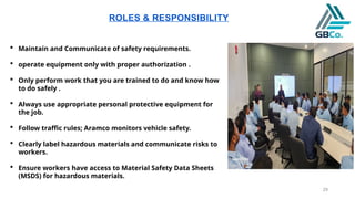 29
ROLES & RESPONSIBILITY
 Maintain and Communicate of safety requirements.
 operate equipment only with proper authorization .
 Only perform work that you are trained to do and know how
to do safely .
 Always use appropriate personal protective equipment for
the job.
 Follow traffic rules; Aramco monitors vehicle safety.
 Clearly label hazardous materials and communicate risks to
workers.
 Ensure workers have access to Material Safety Data Sheets
(MSDS) for hazardous materials.
 