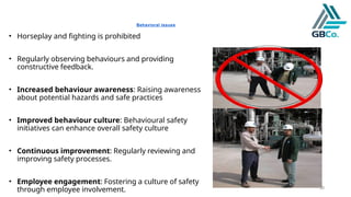 30
Behavioral issues
• Horseplay and fighting is prohibited
• Regularly observing behaviours and providing
constructive feedback.
• Increased behaviour awareness: Raising awareness
about potential hazards and safe practices
• Improved behaviour culture: Behavioural safety
initiatives can enhance overall safety culture
• Continuous improvement: Regularly reviewing and
improving safety processes.
• Employee engagement: Fostering a culture of safety
through employee involvement.
 
