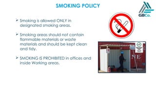 SMOKING POLICY
 Smoking is allowed ONLY in
designated smoking areas.
 Smoking areas should not contain
flammable materials or waste
materials and should be kept clean
and tidy.
 SMOKING IS PROHIBITED in offices and
inside Working areas.
 