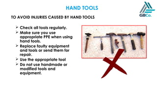 TO AVOID INJURIES CAUSED BY HAND TOOLS
HAND TOOLS
 Check all tools regularly.
 Make sure you use
appropriate PPE when using
hand tools.
 Replace faulty equipment
and tools or send them for
repair.
 Use the appropriate tool
 Do not use handmade or
modified tools and
equipment.
 
