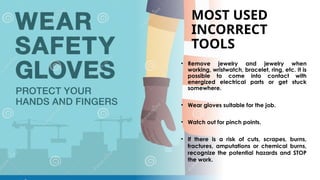 MOST USED
INCORRECT
TOOLS
• Remove jewelry and jewelry when
working, wristwatch, bracelet, ring, etc. It is
possible to come into contact with
energized electrical parts or get stuck
somewhere.
• Wear gloves suitable for the job.
• Watch out for pinch points.
• If there is a risk of cuts, scrapes, burns,
fractures, amputations or chemical burns,
recognize the potential hazards and STOP
the work.
 