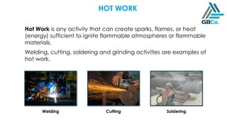 HOT WORK
Hot Work is any activity that can create sparks, flames, or heat
(energy) sufficient to ignite flammable atmospheres or flammable
materials.
Welding, cutting, soldering and grinding activities are examples of
hot work.
Welding Cutting Soldering
 