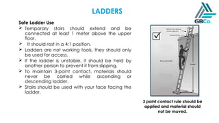 Safe Ladder Use
 Temporary stairs should extend and be
connected at least 1 meter above the upper
floor.
 It should rest in a 4:1 position.
 Ladders are not working tools, they should only
be used for access.
 If the ladder is unstable, it should be held by
another person to prevent it from slipping.
 To maintain 3-point contact, materials should
never be carried while ascending or
descending ladder.
 Stairs should be used with your face facing the
ladder.
3 point contact rule should be
applied and material should
not be moved.
LADDERS
 
