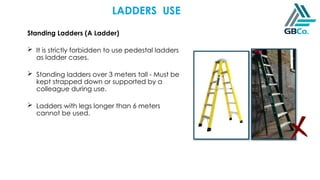 Standing Ladders (A Ladder)
 It is strictly forbidden to use pedestal ladders
as ladder cases.
 Standing ladders over 3 meters tall - Must be
kept strapped down or supported by a
colleague during use.
 Ladders with legs longer than 6 meters
cannot be used.
LADDERS USE
 