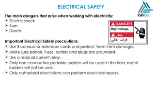 ELECTRICAL SAFETY
The main dangers that arise when working with electricity:
 Electric shock
 Burn
 Death
Important Electrical Safety precautions:
 Use 3-conductor extension cords and protect them from damage.
 Make sure panels, fuses, outlets and plugs are grounded.
 Use a residual current relay.
 Only non-conductive portable ladders will be used in the field, metal
ladders will not be used.
 Only authorized electricians can perform electrical repairs.
 