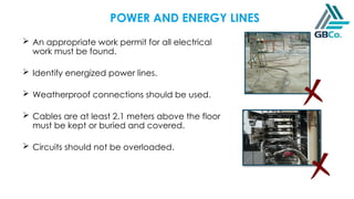 POWER AND ENERGY LINES
 An appropriate work permit for all electrical
work must be found.
 Identify energized power lines.
 Weatherproof connections should be used.
 Cables are at least 2.1 meters above the floor
must be kept or buried and covered.
 Circuits should not be overloaded.
 