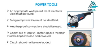 POWER TOOLS
 An appropriate work permit for all electrical
work must be found.
 Energized power lines must be identified.
 Weatherproof connections should be used.
 Cables are at least 2.1 meters above the floor
must be kept or buried and covered.
 Circuits should not be overloaded.
 