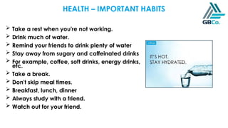  Take a rest when you're not working.
 Drink much of water.
 Remind your friends to drink plenty of water
 Stay away from sugary and caffeinated drinks
 For example, coffee, soft drinks, energy drinks,
etc.
 Take a break.
 Don't skip meal times.
 Breakfast, lunch, dinner
 Always study with a friend.
 Watch out for your friend.
HEALTH – IMPORTANT HABITS
 