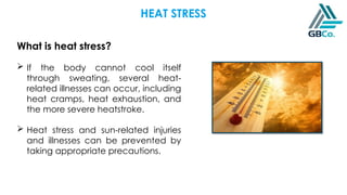 HEAT STRESS
What is heat stress?
 If the body cannot cool itself
through sweating, several heat-
related illnesses can occur, including
heat cramps, heat exhaustion, and
the more severe heatstroke.
 Heat stress and sun-related injuries
and illnesses can be prevented by
taking appropriate precautions.
 